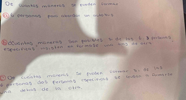 De cuantas maneras se pueden formar 
⑨⑥ eersonas para abordar un aurobuo 
⑥ccuantas manerao son posibles si do las 6. 3 personas 
eseecificas inoisten en formase una teas do oira 
①Oo coantas maneras se eveden formar bi de las
6 personas dos eersonas eseccificao sc reusan a formarse 
una detrao de la o+ra,