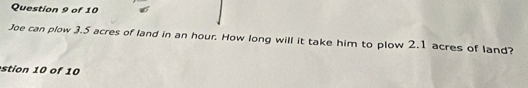 Joe can plow 3.5 acres of land in an hour. How long will it take him to plow 2.1 acres of land? 
stion 10 of 10