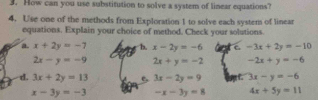 How can you use substitution to solve a system of linear equations? 
4. Use one of the methods from Exploration 1 to solve each system of linear 
equations. Explain your choice of method. Check your solutions. 
a. x+2y=-7 b. x-2y=-6 c. -3x+2y=-10
2x-y=-9
2x+y=-2 -2x+y=-6
d. 3x+2y=13 3x-2y=9 f. 3x-y=-6
x-3y=-3
-x-3y=8 4x+5y=11