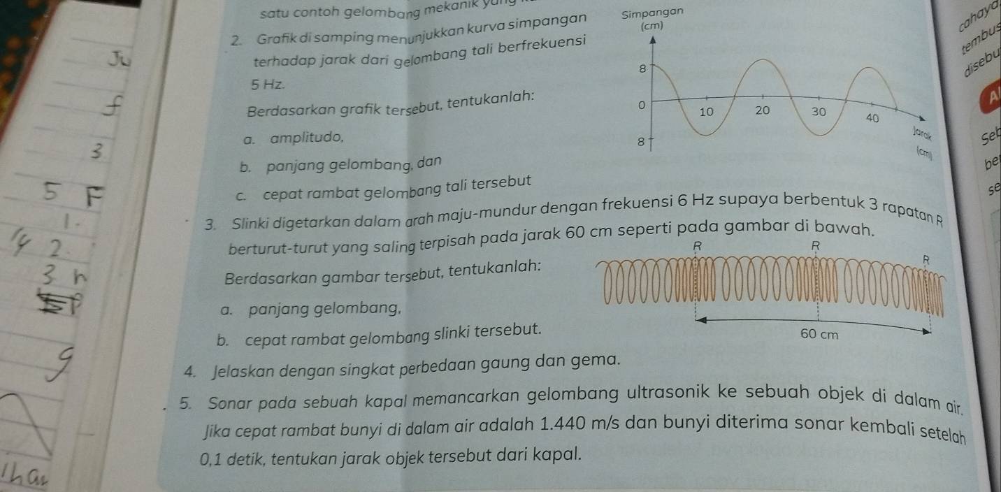 satu contoh gelombang mekanik yun 
2. Grafik di samping menunjukkan kurva simpangan Simpangan (cm) 
cahaya 
terhadap jarak dari gelombang tali berfrekuensi 
tembus 
disebu
5 Hz. 
Berdasarkan grafik terşebut, tentukanlah: 
A 
a. amplitudo,Set 
b. panjang gelombang, danbe 
c. cepat rambat gelombang tali tersebut 
se 
3. Slinki digetarkan dalam arah maju-mundur dengan frekuensi 6 Hz supaya berbentuk 3 rapatan R
berturut-turut yang saling terpisah pada jarak 60 cm seperti pada gambar di bawah.
R
R
Berdasarkan gambar tersebut, tentukanlah:
R
a. panjang gelombang, 
b. cepat rambat gelombang slinki tersebut. 60 cm
4. Jelaskan dengan singkat perbedaan gaung dan gema. 
5. Sonar pada sebuah kapal memancarkan gelombang ultrasonik ke sebuah objek di dalam air. 
Jika cepat rambat bunyi di dalam air adalah 1.440 m/s dan bunyi diterima sonar kembali setelah
0, 1 detik, tentukan jarak objek tersebut dari kapal.