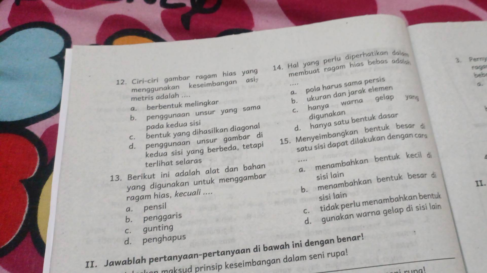 Ciri-ciri gambar ragam hias yang 14. Hal yang perlu diperhatikan dala
menggunakan keseimbangan asi membuat ragam hias bebas adala .
3. Perny
raga
beb
....
a
a. pola harus sama persis
b. ukuran dan jarak elemen
metris adalah ....
a. berbentuk melingkar
b. penggunaan unsur yang sama
c. hanya warna gelap yáng
digunakan
pada kedua sisi
d. penggunaan unsur gambar di d. hanya satu bentuk dasar
c. bentuk yang dihasilkan diagonal
kedua sisi yang berbeda, tetapi 15. Menyeimbangkan bentuk besar di
satu sisi dapat dilakukan dengan car
terlihat selaras .. ..
13. Berikut ini adalah alat dan bahan
a. menambahkan bentuk kecil d
sisi lain
b. menambahkan bentuk besar d
yang digunakan untuk menggambar
II.
ragam hias, kecuali ....
sisi lain
a. pensil
c. tidak perlu menambahkan bentuk
b. penggaris
d. gunakan warna gelap di sisi lain
c. gunting
d. penghapus
II. Jawablah pertanyaan-pertanyaan di bawah ini dengan benar!
maksud prinsip keseimbangan dalam seni rupa!
nal