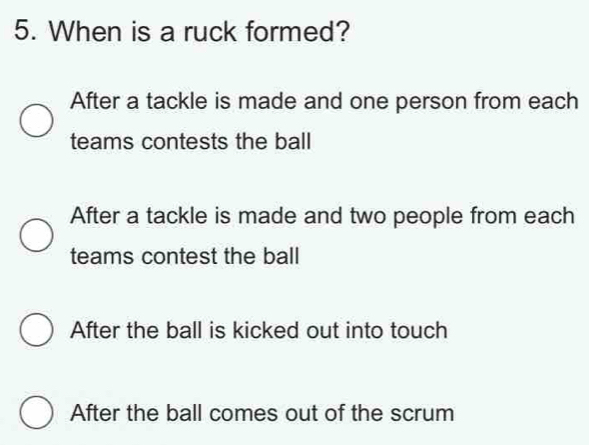 When is a ruck formed?
After a tackle is made and one person from each
teams contests the ball
After a tackle is made and two people from each
teams contest the ball
After the ball is kicked out into touch
After the ball comes out of the scrum