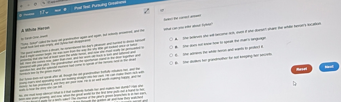 2app ed
Previci 17 Next Post Test: Pursuing Greatness
17
Select the correct answer
A White Heron
"Sylvy. Sylvy!" callied the busy old grandmother again and again, but nobody answered, and the What can you infer about Sylvia?
by Sarzh Orne Jewetf
that it might sooner begin. He was sure from the way the shy little girl looked once or twice A. She believes she will become rich, even if she doesn't share the white heron's location
small husk bed was empty, and Sylvia had disappeared.
The guest waked from a dream, he remembered his day's pleasure and hurried to dress himself
tell. Here she comes now, paier than ever, and her worn old frock is torn and tattered and B. She does not know how to speak the man's language
yesterday that she had at least seen the white heron, and now she must really be persuaded to
question her, and the splendid moment had come to speak of the herons nest in the dead C. She admires the white heron and wants to protect it.
smeared with pine pitch. The grandmother and the sportsman stand in the door together and
But Sylvia does not speak after all, though the old grandmother fretfully rebukes her, and the D. She dislikes her grandmother for not keeping her secrets
nemlock tree by the green marsh
young man's kind appealing eyes are looking straight into her own. He can make them rich with Reset Next
money, he has promised it, and they are poor now. He is so well worth making happy, and he
waits to hear the story she can fell.
No, she must keep silence! What is it that suddenly forbids her and makes her dumb? Has she
been nine years growing, and now, when the great world for the first time puts out a hand to her,
toist it aside for a bird's sake? The murmur of the pine's green branches is in her ears,
n tmugh the golden air and how they watched .