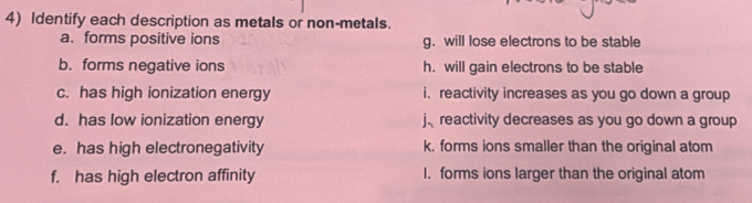 Identify each description as metals or non-metals.
a. forms positive ions g. will lose electrons to be stable
b. forms negative ions h. will gain electrons to be stable
c. has high ionization energy i. reactivity increases as you go down a group
d. has low ionization energy j reactivity decreases as you go down a group
e. has high electronegativity k. forms ions smaller than the original atom
f. has high electron affinity I. forms ions larger than the original atom