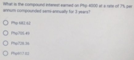 What is the compound interest earned on Php 4000 at a rate of 7% per
annum compounded semi-annually for 3 years?
Php 682.62
Php705.49
Php728.36
Php917.02