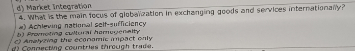 d) Market Integration
4. What is the main focus of globalization in exchanging goods and services internationally?
a) Achieving national self-sufficiency
b) Promoting cultural homogeneity
c) Analyzing the economic impact only
d) Connecting countries through trade.