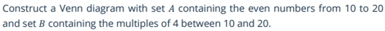 Construct a Venn diagram with set A containing the even numbers from 10 to 20
and set B containing the multiples of 4 between 10 and 20.