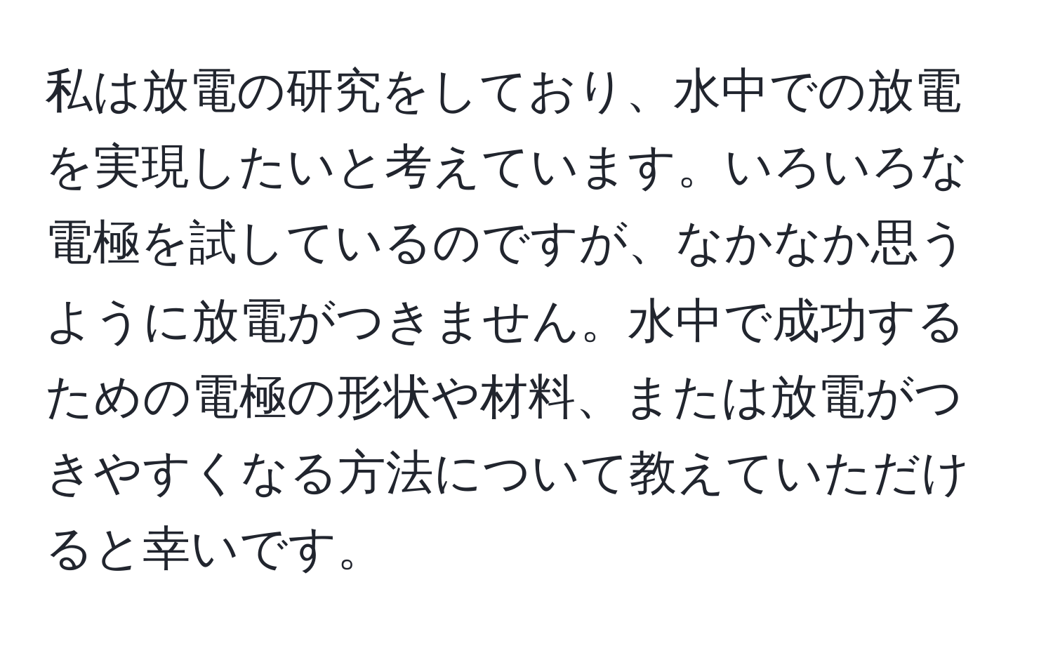 私は放電の研究をしており、水中での放電を実現したいと考えています。いろいろな電極を試しているのですが、なかなか思うように放電がつきません。水中で成功するための電極の形状や材料、または放電がつきやすくなる方法について教えていただけると幸いです。