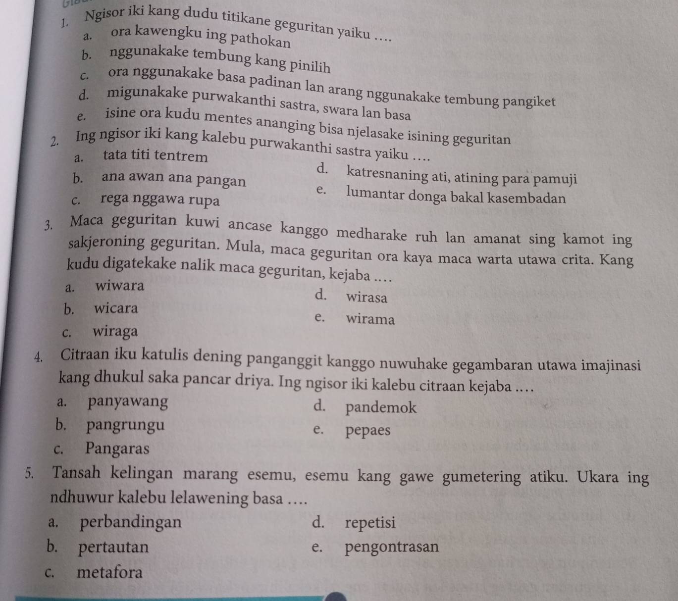 Ngisor iki kang dudu titikane geguritan yaiku …
a. ora kawengku ing pathokan
b. nggunakake tembung kang pinilih
c. ora nggunakake basa padinan lan arang nggunakake tembung pangiket
d. migunakake purwakanthi sastra, swara lan basa
e. isine ora kudu mentes ananging bisa njelasake isining geguritan
2. Ing ngisor iki kang kalebu purwakanthi sastra yaiku …
a. tata titi tentrem
d. katresnaning ati, atining para pamuji
b. ana awan ana pangan
e. lumantar donga bakal kasembadan
c. rega nggawa rupa
3. Maca geguritan kuwi ancase kanggo medharake ruh lan amanat sing kamot ing
sakjeroning geguritan. Mula, maca geguritan ora kaya maca warta utawa crita. Kang
kudu digatekake nalik maca geguritan, kejaba .
a. wiwara
d. wirasa
b. wicara e. wirama
c. wiraga
4. Citraan iku katulis dening panganggit kanggo nuwuhake gegambaran utawa imajinasi
kang dhukul saka pancar driya. Ing ngisor iki kalebu citraan kejaba …
a. panyawang d. pandemok
b. pangrungu e. pepaes
c. Pangaras
5. Tansah kelingan marang esemu, esemu kang gawe gumetering atiku. Ukara ing
ndhuwur kalebu lelawening basa ….
a. perbandingan d. repetisi
b. pertautan e. pengontrasan
c. metafora