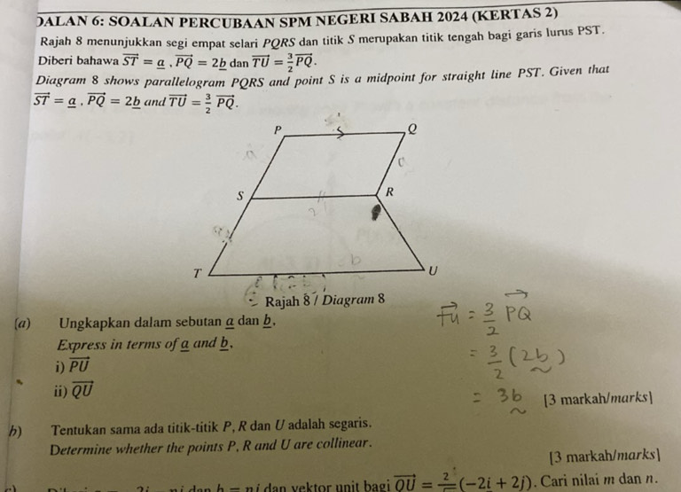 DALAN 6: SOALAN PERCUBAAN SPM NEGERI SABAH 2024 (KERTAS 2) 
Rajah 8 menunjukkan segi empat selari PQRS dan titik S merupakan titik tengah bagi garis lurus PST. 
Diberi bahawa vector ST=_ a, vector PQ=2_ b dan vector TU= 3/2 vector PQ. 
Diagram 8 shows parallelogram PQRS and point S is a midpoint for straight line PST. Given that
vector ST=_ a, vector PQ=2_ b and vector TU= 3/2 vector PQ. 
Rajah 8 7 Diagram 8 
(a) Ungkapkan dalam sebutan αdan h, 
Express in terms of a and b. 
i) vector PU
ii) vector QU
[3 markah/marks] 
) Tentukan sama ada titik-titik P, R dan U adalah segaris. 
Determine whether the points P, R and U are collinear. 
[3 markah/marks]
h-n i da n ektor un it b agi . vector OU=frac 2(-2i+2j). Cari nilai m dan n.