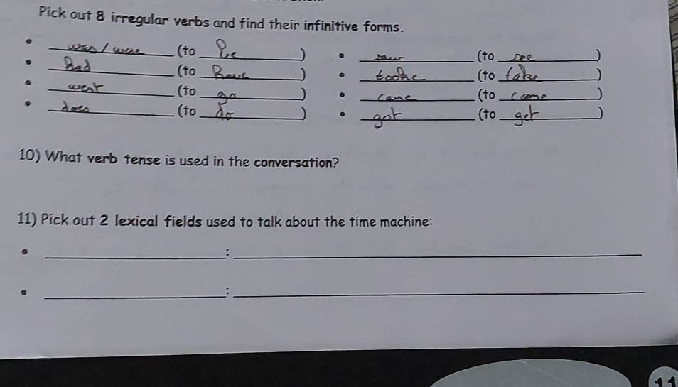 Pick out 8 irregular verbs and find their infinitive forms. 
_(to_ 
. 
_(to_ ) 
_(to_ . _(to _) 
_(to _) ._ 
(to _) 
_(to _) . _(to _) 
10) What verb tense is used in the conversation? 
11) Pick out 2 lexical fields used to talk about the time machine: 
_:_ 
_:_