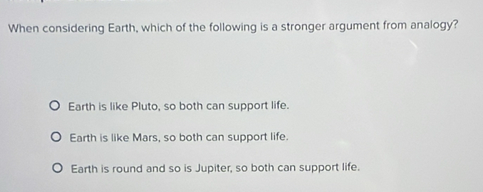 When considering Earth, which of the following is a stronger argument from analogy?
Earth is like Pluto, so both can support life.
Earth is like Mars, so both can support life.
Earth is round and so is Jupiter, so both can support life.