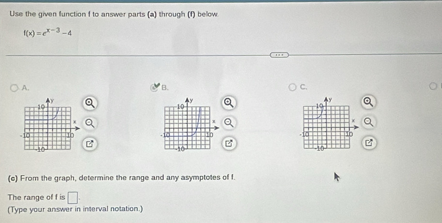 Use the given function f to answer parts (a) through (f) below
f(x)=e^(x-3)-4
A. 
B. 
C. 


(c) From the graph, determine the range and any asymptotes of f. 
The range of f is □. 
(Type your answer in interval notation.)