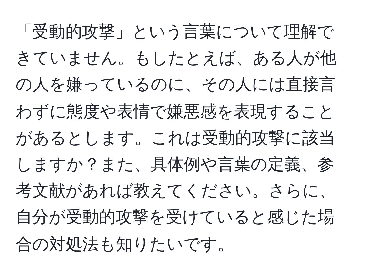 「受動的攻撃」という言葉について理解できていません。もしたとえば、ある人が他の人を嫌っているのに、その人には直接言わずに態度や表情で嫌悪感を表現することがあるとします。これは受動的攻撃に該当しますか？また、具体例や言葉の定義、参考文献があれば教えてください。さらに、自分が受動的攻撃を受けていると感じた場合の対処法も知りたいです。