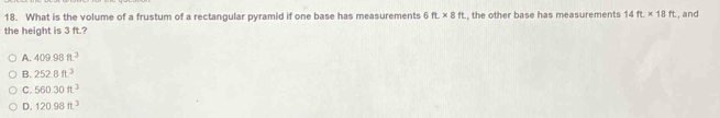 What is the volume of a frustum of a rectangular pyramid if one base has measurements 5 ft.* 8ft
the height is 3 ft.? , the other base has measurements 14ft* 18ft , and
A. 409.98ft^3
B. 252.8ft^3
C. 560.30ft^3
D. 120.98ft^3