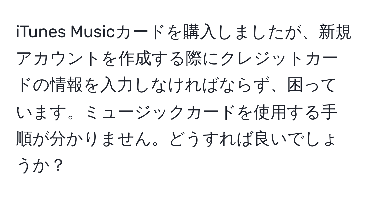 iTunes Musicカードを購入しましたが、新規アカウントを作成する際にクレジットカードの情報を入力しなければならず、困っています。ミュージックカードを使用する手順が分かりません。どうすれば良いでしょうか？