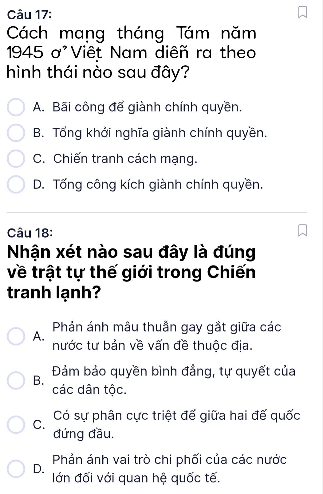 Cách mang tháng Tám năm
1945 ơ'Viêt Nam diêñ ra theo
hình thái nào sau đây?
A. Bãi công để giành chính quyền.
B. Tổng khởi nghĩa giành chính quyền.
C. Chiến tranh cách mạng.
D. Tổng công kích giành chính quyền.
Câu 18:
Nhận xét nào sau đây là đúng
về trật tự thế giới trong Chiến
tranh lạnh?
Phản ánh mâu thuẫn gay gắt giữa các
A.
nước tư bản về vấn đề thuộc địa.
Đảm bảo quyền bình đẳng, tự quyết của
B.
các dân tộc.
Có sự phân cực triệt để giữa hai đế quốc
C.
đứng đầu.
Phản ánh vai trò chi phối của các nước
D.
lớn đối với quan hệ quốc tế.