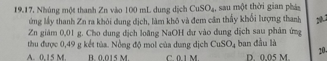 Nhúng một thanh Zn vào 100 mL dung dịch CuSO₄, sau một thời gian phản
ứng lấy thanh Zn ra khỏi dung dịch, làm khô và đem cân thấy khối lượng thanh 20.2
Zn giảm 0,01 g. Cho dung dịch loãng NaOH dư vào dung dịch sau phản ứng
thu được 0,49 g kết tủa. Nồng độ mol của dung dịch CuSO_4 ban đầu là
20.
A. 0,15 M. B. 0.015 M. C. 0.1 M. D. 0.05 M.