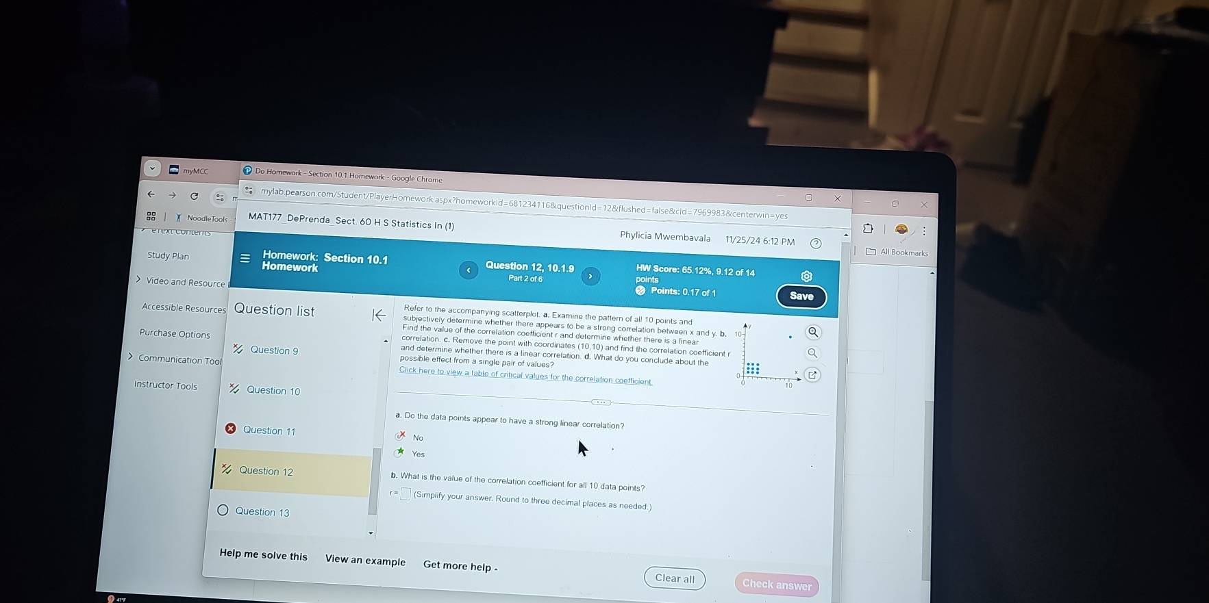 Do Homework - Section 10.1 Homework - Google Chrome
mylab.pearson.com/Student/PlayerHomework.aspx?homeworkld=681234116&questionld=12&flushed=false&cld=7969983&centerwin=yes
NoodleTool MAT177 DePrenda Sect. 60 H S Statistics In (1) Phylicia Mwembavala 11/25/24 6:12 PM
All Bookmarks
Study Plan Homework
Homework: Section 10.1 Question 12. 10.1.9 HW Score: 65.12%, 9.12 of 14
Part 2 of 6
Video and Resource Points: 0.17 of 1
Save
Refer to the accompanying scatterplot. a. Examine the pattern of all 10 points and
Accessible Resources Question list subjectively determine whether there appears to be a strong correlation between x and y. b. 10
Find the value of the correlation coefficient r and determine whether there is a linear
correlation. c. Remove the point with coordinates (10,10) and find the correlation coefficient r
Purchase Options and determine whether there is a linear correlation. d. What do you conclude about the
Question 9 possible effect from a single pair of values?
Communication Toc Click here to view a table of critical values for the correlation coefficient
Instructor Tools Question 10
a. Do the data points appear to have a strong linear correlation?
Question 11
Yes
Question 12 . What is the value of the correlation coefficient for all 10 data points?
(Simplify your answer. Round to three decimal places as needed.)
Question 13
Help me solve this View an exampl Get more help- Clear all
Check answer