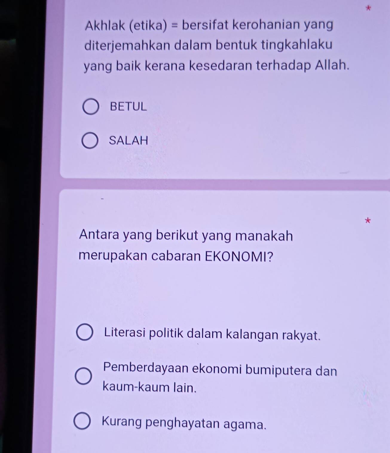 Akhlak (etika) = bersifat kerohanian yang
diterjemahkan dalam bentuk tingkahlaku
yang baik kerana kesedaran terhadap Allah.
BETUL
SALAH
*
Antara yang berikut yang manakah
merupakan cabaran EKONOMI?
Literasi politik dalam kalangan rakyat.
Pemberdayaan ekonomi bumiputera dan
kaum-kaum lain.
Kurang penghayatan agama.