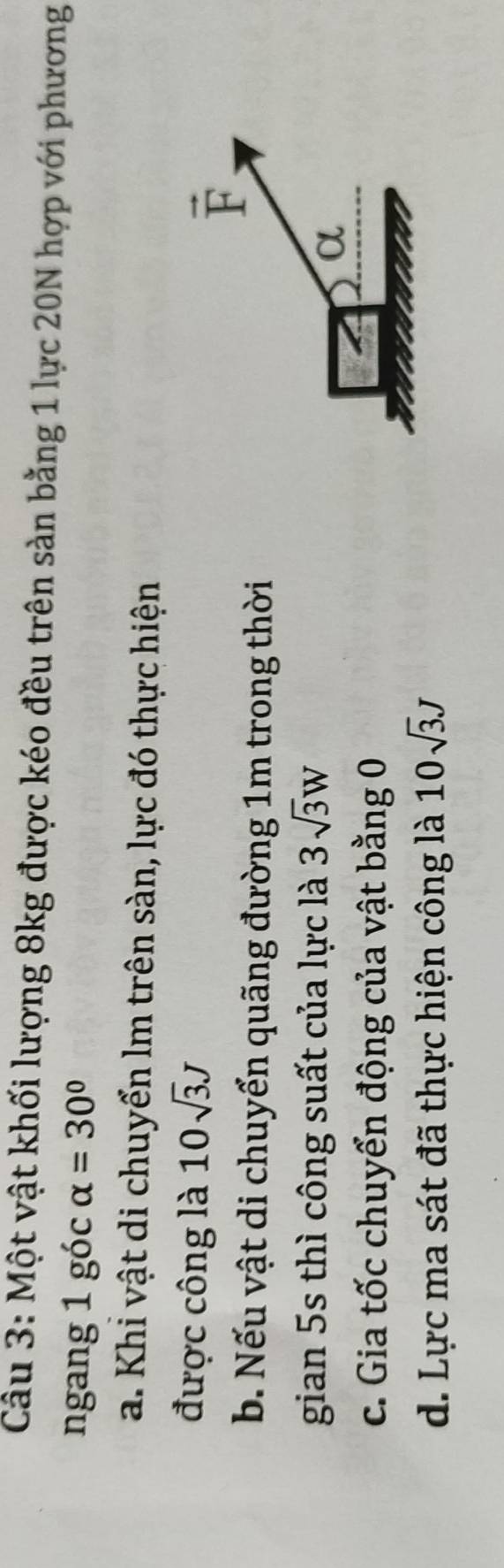 Một vật khối lượng 8kg được kéo đều trên sàn bằng 1 lực 20N hợp với phương 
ngang 1 góc alpha =30°
a. Khi vật di chuyển lm trên sàn, lực đó thực hiện 
được công là 10sqrt(3)J
vector F
b. Nếu vật di chuyển quãng đường 1m trong thời 
gian 5s thì công suất của lực là 3sqrt(3)W
α 
c. Gia tốc chuyển động của vật bằng 0
d. Lực ma sát đã thực hiện công là 10sqrt(3)J