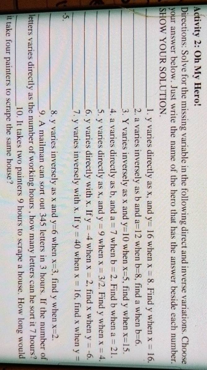 Activity 2: Oh My Hero! 
Directions: Solve for the missing variable in the following direct and inverse variations. Choose 
your answer below. Just write the name of the hero that has the answer beside each number. 
SHOW YOUR SOLUTION. 
_1. y varies directly as x, and y=16 when x=8. Find y when x=16. 
_2. a varies inversely as b and a=12 when b=8 , find a when b=6. 
_3. Y varies inversely as x and y=10 when x=5 , find y when x=15. 
_4. a varies directly as b, and a=7 when b=2. Find b when a=21. 
_5. y varies directly as x, and y=9 when x=3/2. Find y when x=4. 
_6. y varies directly with x. If y=-4 when x=2 , find x when y=-6. 
_7. y varies inversely with x. If y=40 when x=16 , find x when y=
-5. 
_8. y varies inversely as x and y=6 when x=3 , find y when x=2. 
_9. A mailman can sort out 345 letters in 3 hours. If the number of 
letters varies directly as the number of working hours , how many letters can he sort it 7 hours? 
_10. It takes two painters 9 hours to scrape a house. How long would 
it take four painters to scrape the same house?