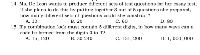 Ms. De Leon wants to produce different sets of test questions for her essay test.
If she plans to do this by putting together 3 out of 5 questions she prepared,
how many different sets of questions could she construct?
A. 10 B. 20 C. 60 D. 80
15. If a combination lock must contain 5 different digits, in how many ways can a
code be formed from the digits 0 to 9?
A. 15, 120 B. 30 240 C. 151, 200 D. 1, 000, 000