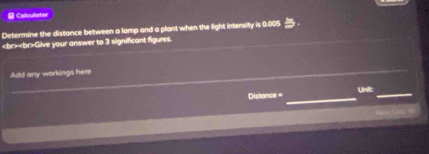 Calculator 
Determine the distance between a lamp and a plant when the light intensity is 0.005
Give your answer to 3 significant figures. 
_ 
Add any workings here 
_ 
Unit: 
Distance =_ 
_