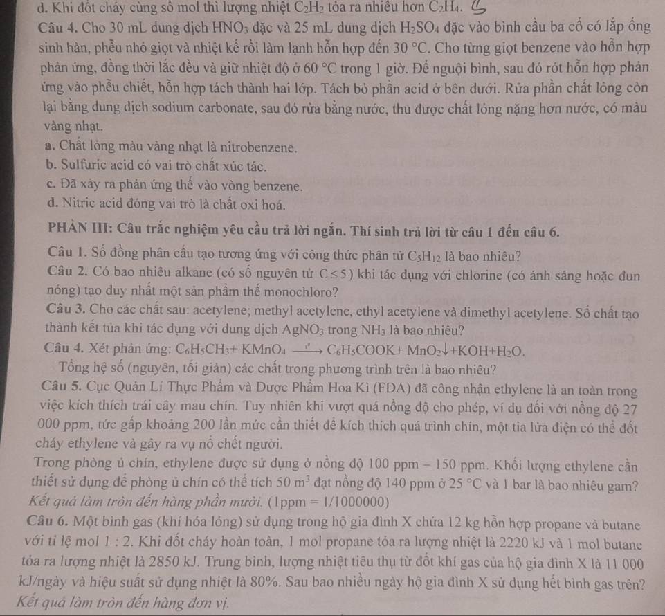 d. Khi đốt cháy cùng sô mol thì lượng nhiệt C_2H_2 tỏa ra nhiều hơn C_2H_4.
Câu 4. Cho 30 mL dung dịch HNO_3 đặc và 25 mL dung dịch H_2SO_4 đặc vào bình cầu ba cổ có lắp ống
sinh hàn, phễu nhỏ giọt và nhiệt kế rồi làm lạnh hỗn hợp đến 30°C. Cho từng giọt benzene vào hỗn hợp
phản ứng, đồng thời lắc đều và giữ nhiệt độ ở 60°C trong 1 giờ. Để nguội bình, sau đó rót hỗn hợp phản
ứng vào phễu chiết, hỗn hợp tách thành hai lớp. Tách bỏ phần acid ở bên dưới. Rứa phần chất lòng còn
lại bằng dung dịch sodium carbonate, sau đó rừa bằng nước, thu được chất lóng nặng hơn nước, có màu
vàng nhạt.. Chất lỏng màu vàng nhạt là nitrobenzene.
b. Sulfuric acid có vai trò chất xúc tác.
c. Đã xảy ra phản ứng thế vào vòng benzene.
d. Nitric acid đóng vai trò là chất oxi hoá.
PHẢN III: Câu trắc nghiệm yêu cầu trả lời ngắn. Thí sinh trả lời từ câu 1 đến câu 6.
Câu 1. Số đồng phân cấu tạo tương ứng với công thức phân tử C_5H_12 là bao nhiêu?
Câu 2. Có bao nhiêu alkane (có số nguyên tử C≤ 5) khi tác dụng với chlorine (có ánh sáng hoặc đun
nóng) tạo duy nhất một sản phầm thế monochloro?
Câu 3. Cho các chất sau: acetylene; methyl acetylene, ethyl acetylene và dimethyl acetylene. Số chất tạo
thành kết tủa khi tác dụng với dung dịch AgNO_3 trong NH_3 là bao nhiêu?
Câu 4. Xét phản ứng: C_6H_5CH_3+KMnO_4to C_6H_5COOK+MnO_2downarrow +KOH+H_2O.
Tổng hệ số (nguyên, tối giản) các chất trong phương trình trên là bao nhiêu?
Câu 5. Cục Quản Lí Thực Phẩm và Dược Phẩm Hoa Kì (FDA) đã công nhận ethylene là an toàn trong
việc kích thích trái cây mau chín. Tuy nhiên khi vượt quá nồng độ cho phép, ví dụ đổi với nồng độ 27
000 ppm, tức gấp khoảng 200 lần mức cần thiết để kích thích quá trình chín, một tia lửa điện có thể đốt
cháy ethylene và gây ra vụ nổ chết người.
Trong phòng ủ chín, ethylene được sử dụng ở nồng độ 100 ppm - 150 ppm. Khối lượng ethylene cần
thiết sử dụng để phòng ủ chín có thể tích 50m^3 đạt nồng độ 140 ppm ở 25°C và 1 bar là bao nhiêu gam?
Kết quả làm tròn đến hàng phần mười. (1ppm =1/1000000)
Câu 6. Một bình gas (khí hóa lóng) sử dụng trong hộ gia đình X chứa 12 kg hỗn hợp propane và butane
với tỉ lệ mol 1:2. Khi đốt cháy hoàn toàn, 1 mol propane tỏa ra lượng nhiệt là 2220 kJ và 1 mol butane
tỏa ra lượng nhiệt là 2850 kJ. Trung bình, lượng nhiệt tiêu thụ từ đồt khí gas của hộ gia đình X là 11 000
kJ/ngày và hiệu suất sử dụng nhiệt là 80%. Sau bao nhiều ngày hộ gia đình X sử dụng hết bình gas trên?
Kết quả làm tròn đến hàng đơn vị.