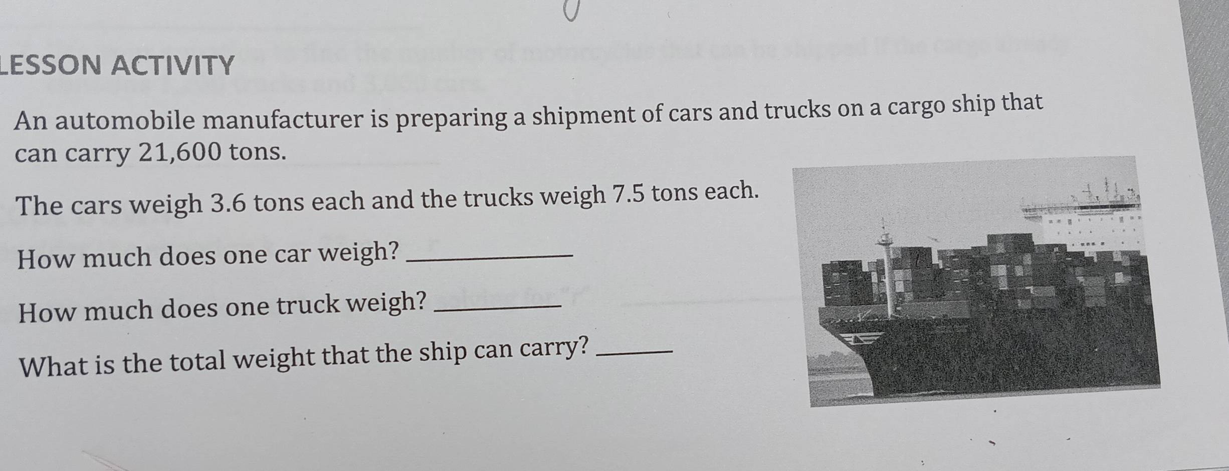 LESSON ACTIVITY 
An automobile manufacturer is preparing a shipment of cars and trucks on a cargo ship that 
can carry 21,600 tons. 
The cars weigh 3.6 tons each and the trucks weigh 7.5 tons each. 
How much does one car weigh?_ 
How much does one truck weigh?_ 
What is the total weight that the ship can carry?_