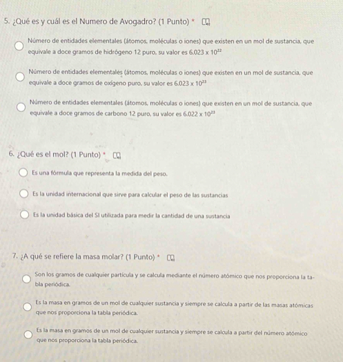 ¿Qué es y cuál es el Numero de Avogadro? (1 Punto) *
Número de entidades elementales (átomos, moléculas o iones) que existen en un mol de sustancia, que
equivale a doce gramos de hidrógeno 12 puro, su valor es 6.023* 10^(22)
Número de entidades elementales (átomos, moléculas o iones) que existen en un mol de sustancia, que
equivale a doce gramos de oxígeno puro, su valor es 6.023* 10^(23)
Número de entidades elementales (átomos, moléculas o iones) que existen en un mol de sustancia, que
equivale a doce gramos de carbono 12 puro, su valor es 6.022* 10^(23)
6. ¿Qué es el mol? (1 Punto) *
Es una fórmula que representa la medida del peso.
Es la unidad internacional que sirve para calcular el peso de las sustancias
Es la unidad básica del SI utilizada para medir la cantidad de una sustancia
7. ¿A qué se refiere la masa molar? (1 Punto) *
Son los gramos de cualquier partícula y se calcula mediante el número atómico que nos proporciona la ta
bla periódica.
Es la masa en gramos de un mol de cualquier sustancia y siempre se calcula a partir de las masas atómicas
que nos proporciona la tabla periódica.
Es la masa en gramos de un mol de cualquier sustancia y siempre se calcula a partir del número atómico
que nos proporciona la tabla periódica.