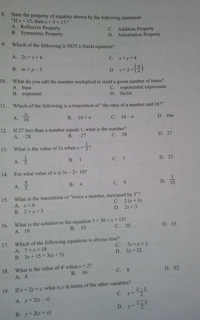 State the property of equality shown by the following statement:
“If x=12 , then x+5=17 “”
A. Reflexive Property C. Addition Property
B. Symmetric Property D. Substitution Property
9. Which of the following is NOT a literal equation?
A. 2x=x+6 C. x+y=4
B. m=p-5
D. v=2+( n/k )
10. What do you call the number multiplied to itself a given number of times?
A. base C. exponential expression
B. exponent D. factor
11. Which of the following is a translation of “the ratio of a number and 16?”
A.  n/16  B. 16+n C. 16-n D. 16n
12. If 27 less than a number equals 1, what is the number? D. 27
A. -28 B. -27 C. 28
13. What is the value of 5x when x= 1/5  ,
A.  1/5  B. 1 C. 5 D. 25
14. For what value of x is 3x-2=10 ?
A.  4/3  B. 4 C. 9 D.  1/10 
15. What is the translation of 'twice a number, increased by 3'' ?
C. 2(x+3)
A. x+6
B. 2+x+3 D. 2x+3
16. What is the solution to the equation 5+30=x+15
A. 10 B. 15 C. 20 D. 35
17. Which of the following equations is always true?
A. 7+x=18 C. 7x=x+1
B. 3x+15=3(x+5) D. 5x=32
18. What is the value of 4° when x=2 ? C. 8 D. 32
A. 4 B. 16
19. If x+2y=z what is y in terms of the other variables?
C. y= (z-x)/2 
A. y=2(z-x)
D. y= (z+x)/2 
B. y=2(z+x)