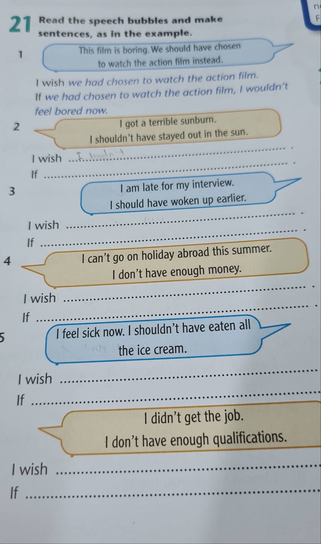 Read the speech bubbles and make F 
sentences, as in the example. 
1 This film is boring. We should have chosen 
to watch the action film instead. 
I wish we had chosen to watch the action film. 
If we had chosen to watch the action film, I wouldn’t 
feel bored now. 
2 
l got a terrible sunburn. 
_ 
I shouldn't have stayed out in the sun. 
I wish 
If 
_ 
3 
I am late for my interview. 
_ 
I should have woken up earlier. 
I wish 
_ 
_ 
If 
4 
I can't go on holiday abroad this summer. 
I don't have enough money. 
I wish 
_ 
If 
_ 
I feel sick now. I shouldn't have eaten all_ 
the ice cream. 
_ 
I wish 
_ 
If 
I didn't get the job. 
I don’t have enough qualifications. 
I wish 
_ 
If 
_