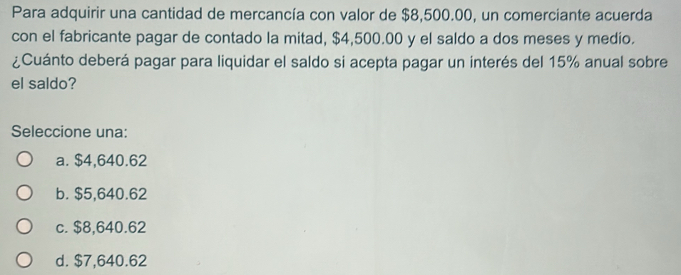 Para adquirir una cantidad de mercancía con valor de $8,500.00, un comerciante acuerda
con el fabricante pagar de contado la mitad, $4,500.00 y el saldo a dos meses y medio.
¿Cuánto deberá pagar para liquidar el saldo si acepta pagar un interés del 15% anual sobre
el saldo?
Seleccione una:
a. $4,640.62
b. $5,640.62
c. $8,640.62
d. $7,640.62