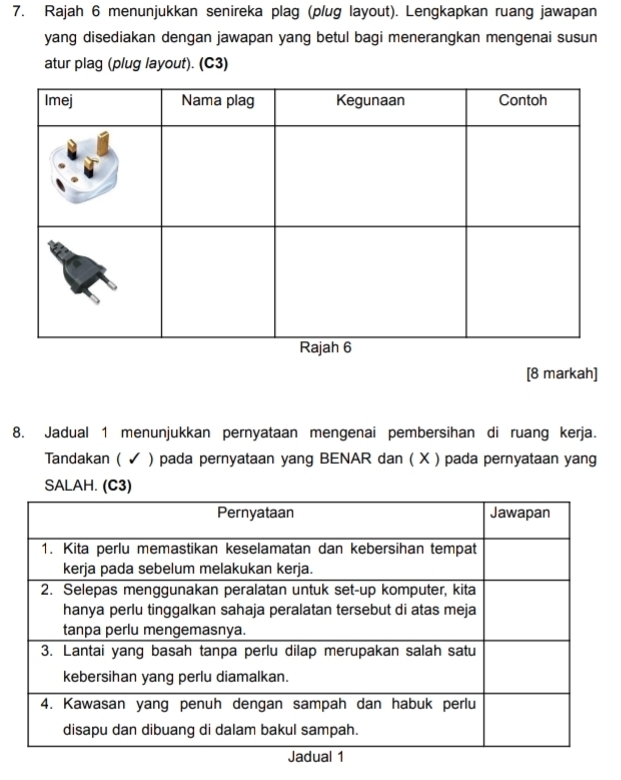 Rajah 6 menunjukkan senireka plag (plug layout). Lengkapkan ruang jawapan 
yang disediakan dengan jawapan yang betul bagi menerangkan mengenai susun 
atur plag (plug layout). (C3) 
[8 markah] 
8. Jadual 1 menunjukkan pernyataan mengenai pembersihan di ruang kerja. 
Tandakan ( ✔ ) pada pernyataan yang BENAR dan ( X ) pada pernyataan yang 
SALAH. (C3)