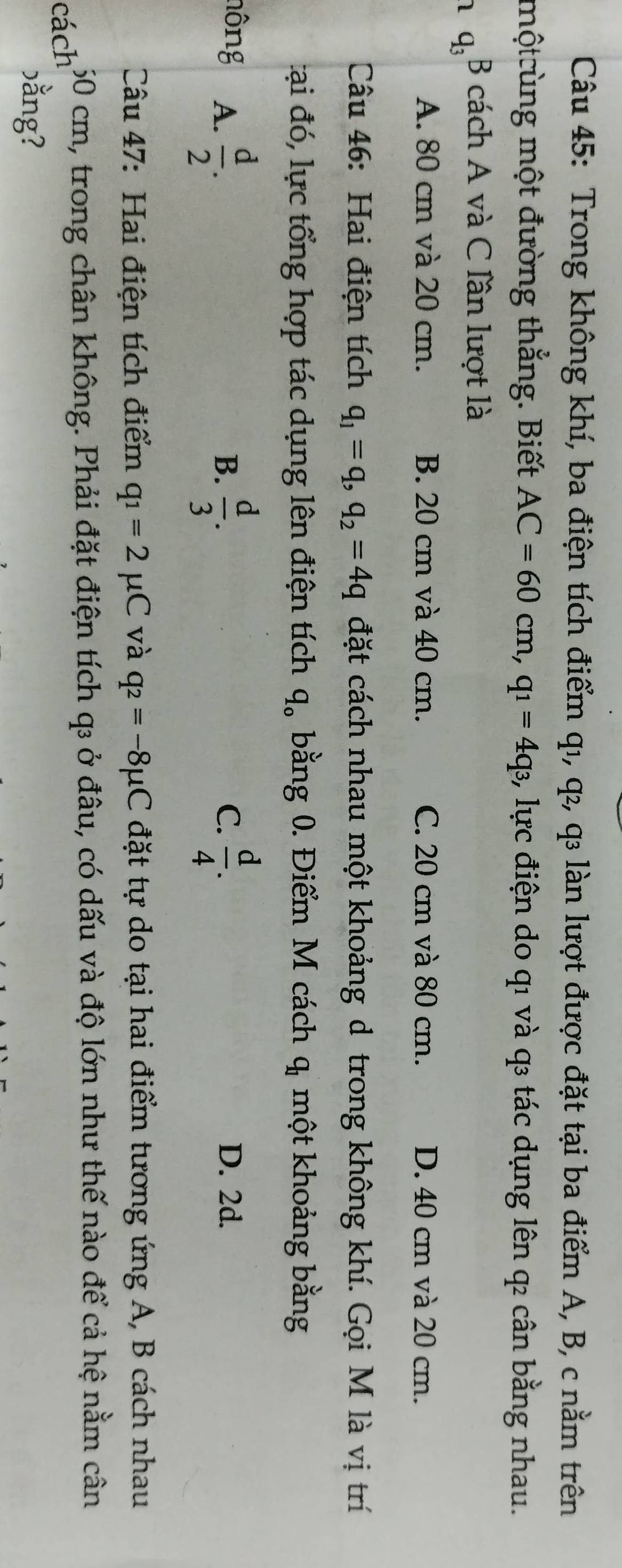 Trong không khí, ba điện tích điểm q1, q₂, q₃ làn lượt được đặt tại ba điểm A, B, c nằm trên
mộtcùng một đường thẳng. Biết AC=60cm, q_1=4q_3 3, lực điện do qı và q tác dụng lên q cân bằng nhau.
1 q_3 B cách A và C lần lượt là
A. 80 cm và 20 cm. B. 20 cm và 40 cm. C. 20 cm và 80 cm. D. 40 cm và 20 cm.
Câu 46: Hai điện tích q_1=q, q_2=4q đặt cách nhau một khoảng d trong không khí. Gọi M là vị trí
tại đó, lực tổng hợp tác dụng lên điện tích q_o bằng 0. Điểm M cách q_1 một khoảng bằng
nông A.  d/2 .  d/3 .  d/4 . D. 2d.
B.
C.
Câu 47: Hai điện tích điểm q_1=2mu C và q_2=-8mu C đặt tự do tại hai điểm tương ứng A, B cách nhau
cách 50 cm, trong chân không. Phải đặt điện tích q₃ ở đâu, có dấu và độ lớn như thế nào để cả hệ nằm cân
)ằng?