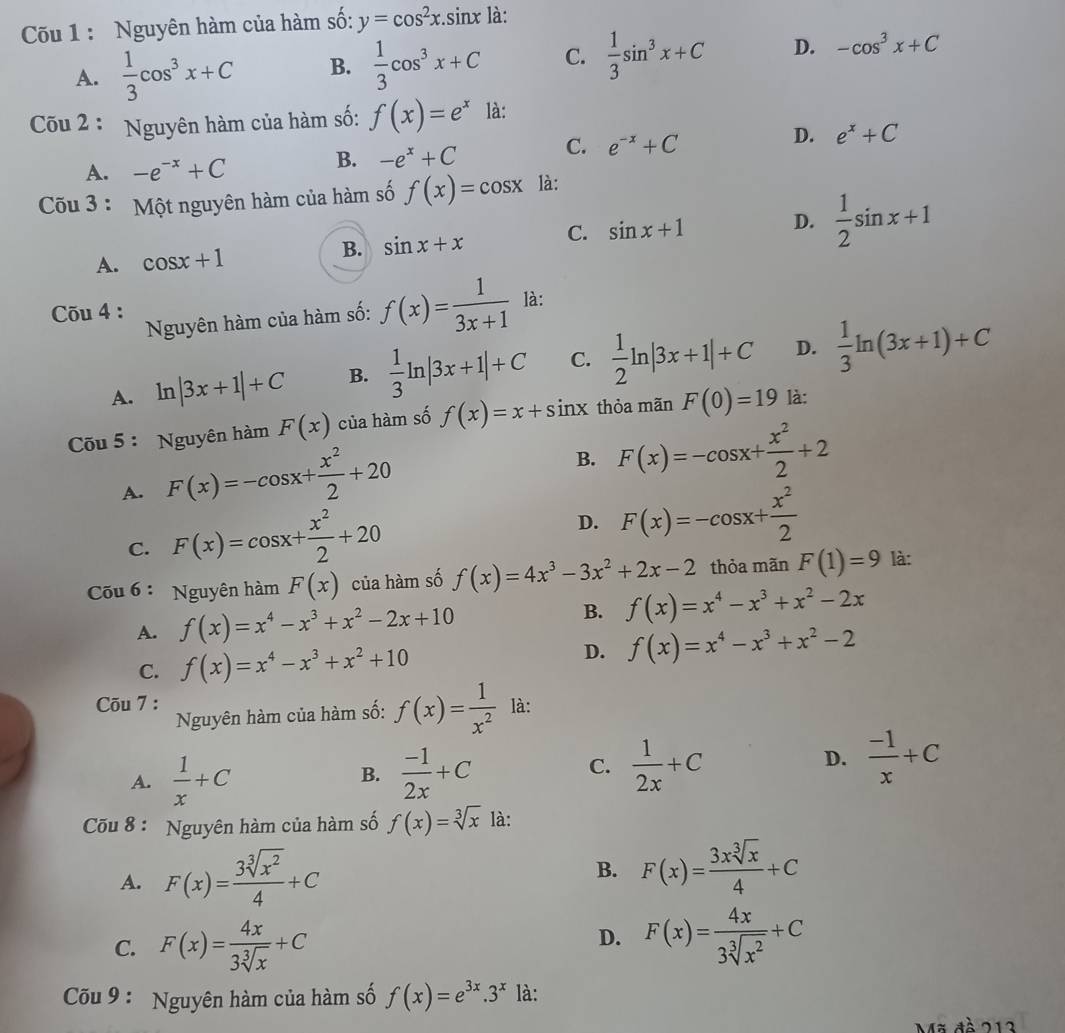 Cốu 1 : Nguyên hàm của hàm số: y=cos^2x.sin x là:
A.  1/3 cos^3x+C B.  1/3 cos^3x+C C.  1/3 sin^3x+C D. -cos^3x+C
Cõu 2 : Nguyên hàm của hàm số: f(x)=e^x là:
C. e^(-x)+C
D. e^x+C
A. -e^(-x)+C
B. -e^x+C
Cõu 3 : Một nguyên hàm của hàm số f(x)=cos x là:
B. sin x+x C. sin x+1
D.
A. cos x+1  1/2 sin x+1
Cõu 4 : là:
Nguyên hàm của hàm số: f(x)= 1/3x+1 
A. ln |3x+1|+C B.  1/3 ln |3x+1|+C C.  1/2 ln |3x+1|+C D.  1/3 ln (3x+1)+C
Cõu 5: Nguyên hàm F(x) của hàm số f(x)=x+sin x thỏa mãn F(0)=19 là:
A. F(x)=-cos x+ x^2/2 +20
B. F(x)=-cos x+ x^2/2 +2
C. F(x)=cos x+ x^2/2 +20
D. F(x)=-cos x+ x^2/2 
Cu 6 : Nguyên hàm F(x) của hàm số f(x)=4x^3-3x^2+2x-2 thỏa mãn F(1)=9 là:
A. f(x)=x^4-x^3+x^2-2x+10 B. f(x)=x^4-x^3+x^2-2x
C. f(x)=x^4-x^3+x^2+10 D. f(x)=x^4-x^3+x^2-2
Cõu 7 : là:
Nguyên hàm của hàm số: f(x)= 1/x^2 
A.  1/x +C  (-1)/2x +C  1/2x +C
B.
C.
D.  (-1)/x +C
Cõu 8 : Nguyên hàm của hàm số f(x)=sqrt[3](x) là:
A. F(x)= 3sqrt[3](x^2)/4 +C
B. F(x)= 3xsqrt[3](x)/4 +C
C. F(x)= 4x/3sqrt[3](x) +C
D. F(x)= 4x/3sqrt[3](x^2) +C
Cõu 9 : Nguyên hàm của hàm số f(x)=e^(3x).3^x là:
Mã đề 213