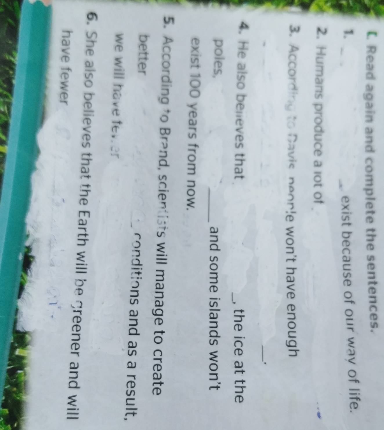 Read again and complete the sentences. 
1. exist because of our way of life. 
2. Humans produce a lot of 
3. According to Davis people won't have enough 
. 
4. He also believes that _, the ice at the 
poles, 
_and some islands won't 
exist 100 years from now. 
5. According to Brand, scientists will manage to create 
better conditions and as a result, 
we will have fever 
6. She also believes that the Earth will be greener and will 
have fewer