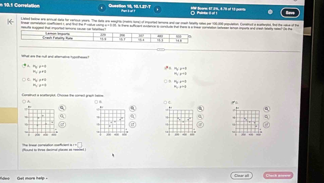10.1 Correlation  Question 10, 10.1.27-T HW Score: 67.5%, 8.78 of 13 points Save
Part 3 of 7 Points: 0 of 1
Listed below are annual data for various years. The data are weights (metric tons) of imported lemons and car crash fatality rates per 100,000 population. Construct a scatterplot, find the value of the
linear correlation coefficient r, and find the P-value using a=0.05 Is there sufficient evidence to conclude that there is a linear corretation between lemon imports and crash fatality rates? Do the
results suggest that imported lemons cause car fatalities?
What are the null and alternative hypotheses?
A H_0:rho =0
B. H_g:rho =0
H_1:p!= 0
H_1:rho <0</tex>
C. H_0:p!= 0
D. H_0:rho =0
H_1:rho =0
H_1:p>0
Construct a scatterplot. Choose the correct graph below.
A
B.
C
D.
17
47
17
16
a°
16
9
15
15
14
14
200
200 400 600 400 600
The linear correlation coefficient is r=□
(Round to three decimal places as needed.)
Vídeo Get more help - Clear all Check answer