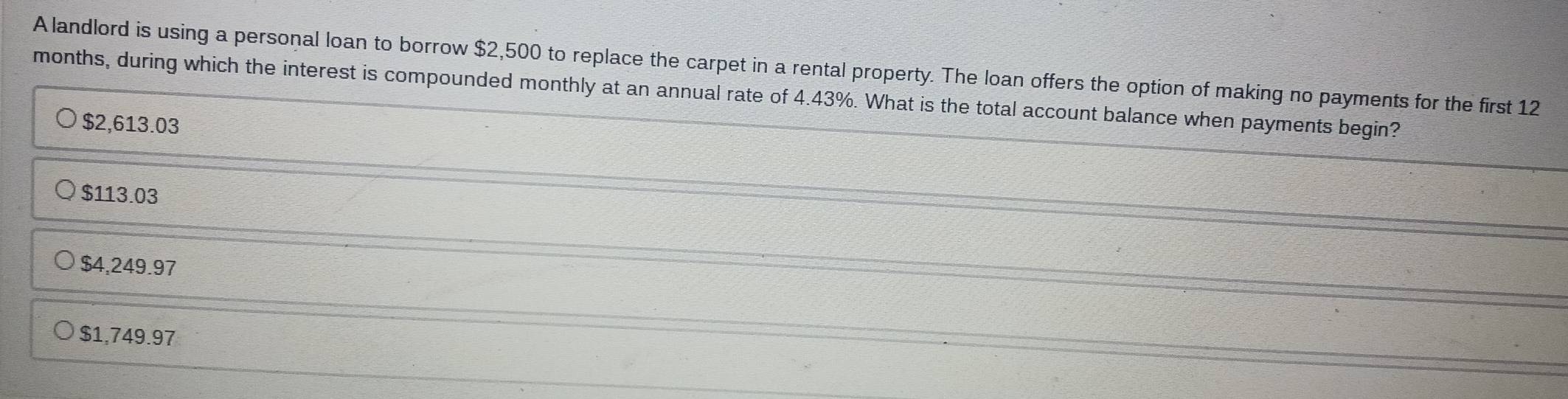 A landlord is using a personal loan to borrow $2,500 to replace the carpet in a rental property. The loan offers the option of making no payments for the first 12
months, during which the interest is compounded monthly at an annual rate of 4.43%. What is the total account balance when payments begin?
$2,613.03
$113.03
$4,249.97
$1,749.97