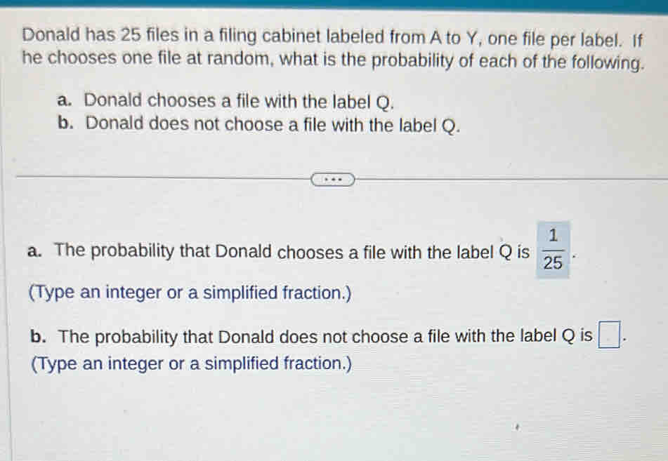 Donald has 25 files in a filing cabinet labeled from A to Y, one file per label. If 
he chooses one file at random, what is the probability of each of the following. 
a. Donald chooses a file with the label Q. 
b. Donald does not choose a file with the label Q. 
a. The probability that Donald chooses a file with the label Q is  1/25 . 
(Type an integer or a simplified fraction.) 
b. The probability that Donald does not choose a file with the label Q is □. 
(Type an integer or a simplified fraction.)