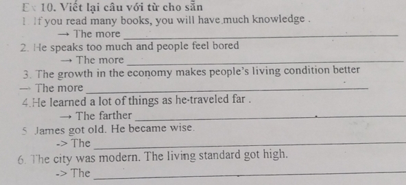 Viết lại câu với từ cho sẵn 
` if you read many books, you will have much knowledge . 
The more_ 
2. He speaks too much and people feel bored 
The more_ 
3. The growth in the economy makes people's living condition better 
— The more_ 
4.He learned a lot of things as he-traveled far . 
The farther_ 
5 James got old. He became wise. 
-> The_ 
6. The city was modern. The living standard got high. 
The 
_