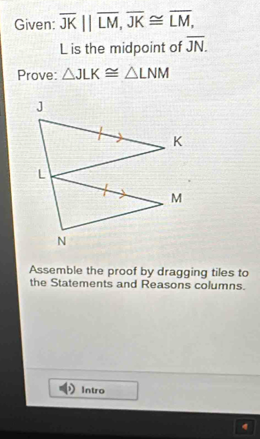 Given: overline JK||overline LM, overline JK≌ overline LM,
L is the midpoint of overline JN. 
Prove: △ JLK≌ △ LNM
Assemble the proof by dragging tiles to 
the Statements and Reasons columns. 
Intro