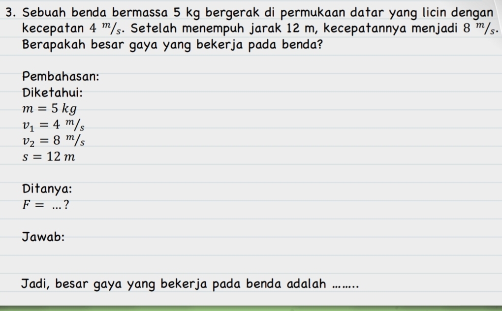 Sebuah benda bermassa 5 kg bergerak di permukaan datar yang licin dengan 
kecepatan 4 ''/₅. Setelah menempuh jarak 12 m, kecepatannya menjadi 8 ''/₅. 
Berapakah besar gaya yang bekerja pada benda? 
Pembahasan: 
Diketahui:
m=5kg
v_1=4m/s
v_2=8^m/s
s=12m
Ditanya:
F= _? 
Jawab: 
Jadi, besar gaya yang bekerja pada benda adalah ......