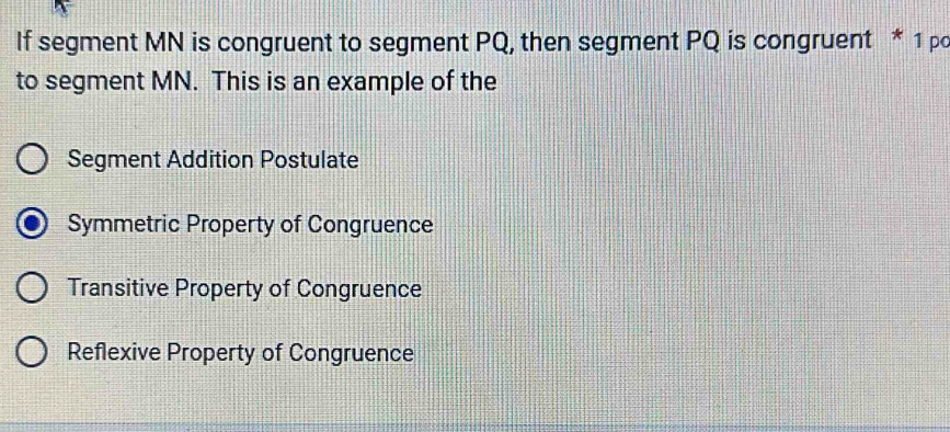 If segment MN is congruent to segment PQ, then segment PQ is congruent * 1 pc
to segment MN. This is an example of the
Segment Addition Postulate
Symmetric Property of Congruence
Transitive Property of Congruence
Reflexive Property of Congruence