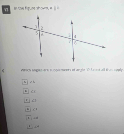 In the figure shown, abeginvmatrix endvmatrix b. 
Which angles are supplements of angle 1? Select all that apply.
A ∠ 6
B ∠ 2
C ∠ 3
D ∠ 7
∠ 8
∠ 4