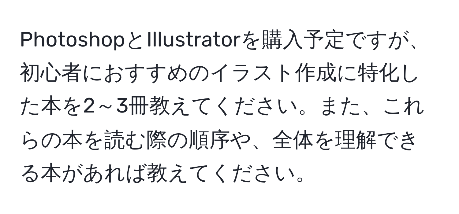 PhotoshopとIllustratorを購入予定ですが、初心者におすすめのイラスト作成に特化した本を2～3冊教えてください。また、これらの本を読む際の順序や、全体を理解できる本があれば教えてください。