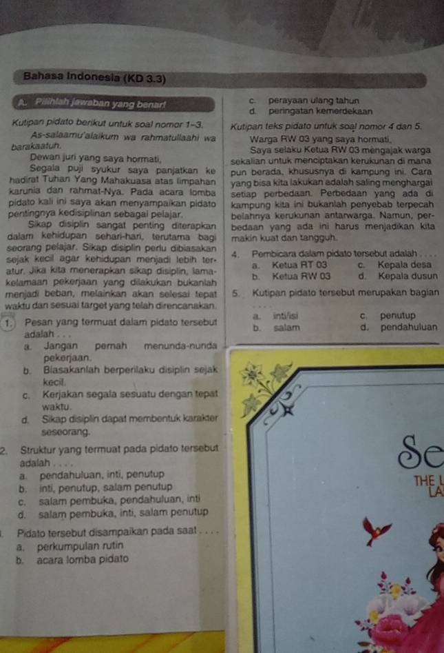 Bahasa Indonesia (KD 3.3)
A. Pilihlah jawaban yang benar! c. perayaan ulang tahun
d. peringatan kemerdekaan
Kutipari pidato berikut untuk soal nomor 1-3. Kutipan teks pidato untuk soal nomor 4 dan 5.
As-salaamu'alaikum wa rahmatullaahi wa Warga RW 03 yang saya hormati,
barakaatuh. Saya selaku Ketua RW 03 mèngajak warga
Dewan juri yang saya hormati, sekalian untuk menciptakan kerükunan di mana
Segala puji syukur saya panjatkan ke pun berada, khususnya di kampung ini. Cara
hadirat Tuhan Yang Mahakuasa atas limpahan yang bisa kita lakukan adalah saling menghargai
karunia dan rahmat-Nya. Pada acara lomba setiap perbedaan. Perbedaan yang ada di
pidato kali ini saya akan menyampaikan pidato kampung kita ini bukanlah penyebab terpecah
pentingnya kedisiplinan sebagal pelajar. belahnya kerukunan antarwarga. Namun, per-
Sikap disiplin sangat penting diterapkan bedaan yang ada ini harus menjadikan kita
dalam kehidupan sehari-hari, terutama bagi makin kuat dan tangguh.
seorang pelajar. Sikap disiplin perlu dibiasakan
sejak kecil agar kehidupan menjadi lebih ter. 4. Pembicara dalam pidato tersebut adalah   
atur, Jika kita menerapkan sikap disiplin, lama- a. Ketua RT 03 c. Kepala desa
kelamaan pekerjaan yang dilakukan bukanlah b. Ketua RW 03 d. Kepala dusun
menjadi beban, melainkan akan selesai tepat 5. Kutipan pidato tersebut merupakan bagian
waktu dan sesuai target yang telah direncanakan.
1. Pesan yang termuat dalam pidato tersebut b. salam a. int/isi c. penutup
adalah . . . d. pendahuluan
a. Jangan pemah menunda-nunda
pekerjaan.
b. Biasakanlah berperilaku disiplin sejak
kecil.
c. Kerjakan segala sesuatu dengan tepat
waktu.
d. Sikap disiplin dapat membentuk karakter
seseorang.
2. Struktur yang termuat pada pidato tersebut
O 
adalah .
C
a. pendahuluan, inti, penutup
b. inti, penutup, salam penutup THE
c. salam pembuka, pendahuluan, inti LA
d. salam pembuka, inti, salam penutup
. Pidato tersebut disampaikan pada saat . . . .
a. perkumpulan rutin
b. acara lomba pidato