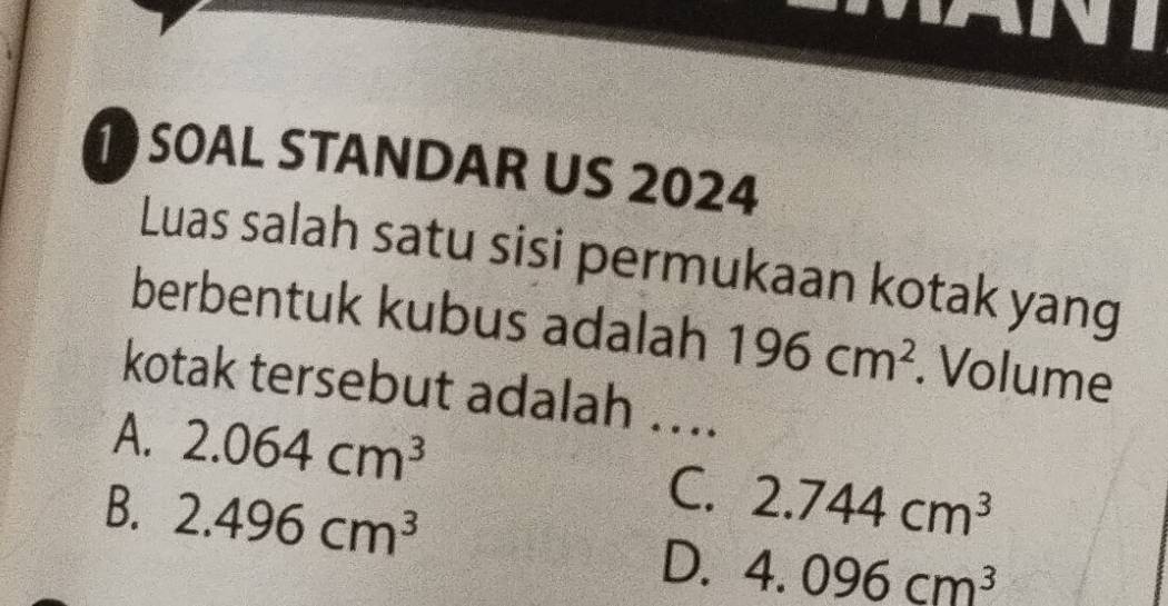 SOAL STANDAR US 2024
Luas salah satu sisi permukaan kotak yang
berbentuk kubus adalah 196cm^2. Volume
kotak tersebut adalah ...
A. 2.064cm^3
C. 2.744cm^3
B. 2.496cm^3 D. 4.096cm^3