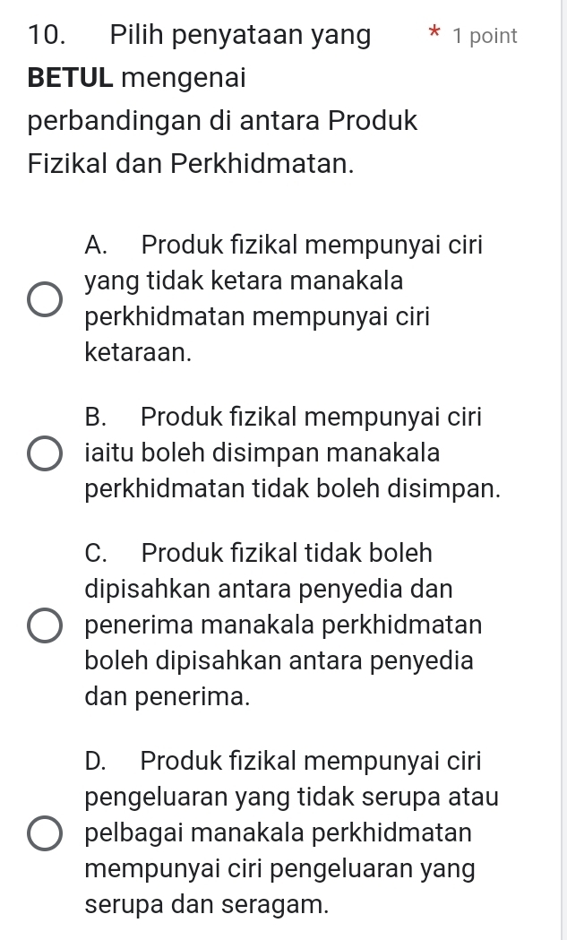 Pilih penyataan yang 1 point
BETUL mengenai
perbandingan di antara Produk
Fizikal dan Perkhidmatan.
A. Produk fizikal mempunyai ciri
yang tidak ketara manakala
perkhidmatan mempunyai ciri
ketaraan.
B. Produk fizikal mempunyai ciri
iaitu boleh disimpan manakala
perkhidmatan tidak boleh disimpan.
C. Produk fizikal tidak boleh
dipisahkan antara penyedia dan
penerima manakala perkhidmatan
boleh dipisahkan antara penyedia
dan penerima.
D. Produk fizikal mempunyai ciri
pengeluaran yang tidak serupa atau
pelbagai manakala perkhidmatan
mempunyai ciri pengeluaran yang
serupa dan seragam.